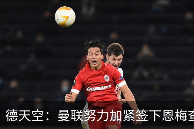 德天空：曼联努力加紧签下恩梅查，曼城、利物浦和皇马正密切关注